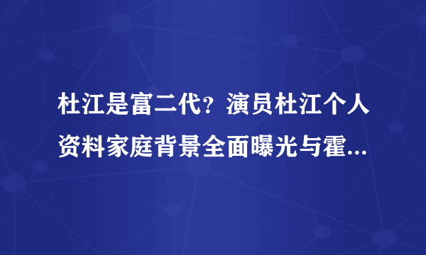 杜江是富二代？演员杜江个人资料家庭背景全面曝光与霍思燕情史大揭秘