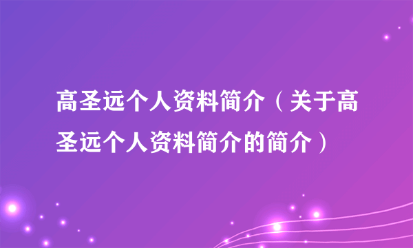 高圣远个人资料简介（关于高圣远个人资料简介的简介）