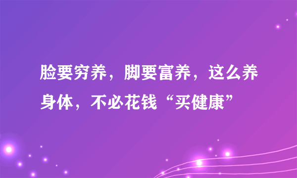 脸要穷养，脚要富养，这么养身体，不必花钱“买健康”