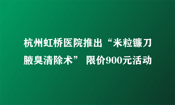 杭州虹桥医院推出“米粒镰刀腋臭清除术” 限价900元活动