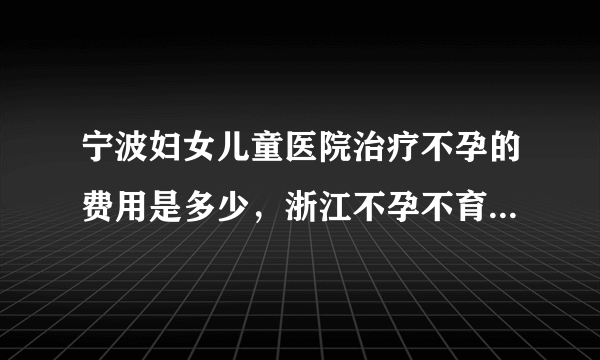 宁波妇女儿童医院治疗不孕的费用是多少，浙江不孕不育诊治花费明细介绍