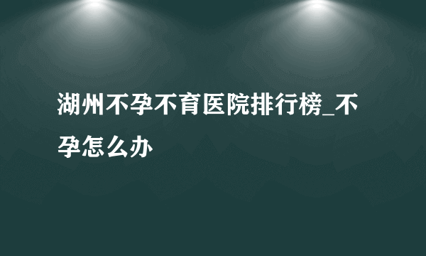 湖州不孕不育医院排行榜_不孕怎么办