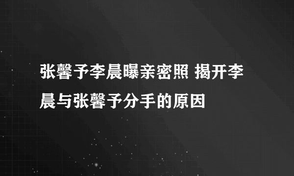 张馨予李晨曝亲密照 揭开李晨与张馨予分手的原因