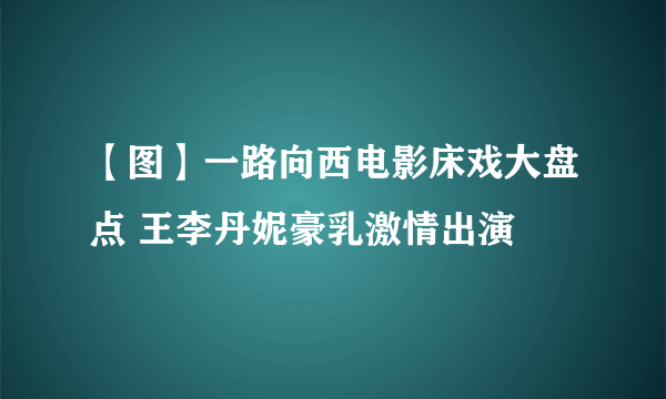 【图】一路向西电影床戏大盘点 王李丹妮豪乳激情出演