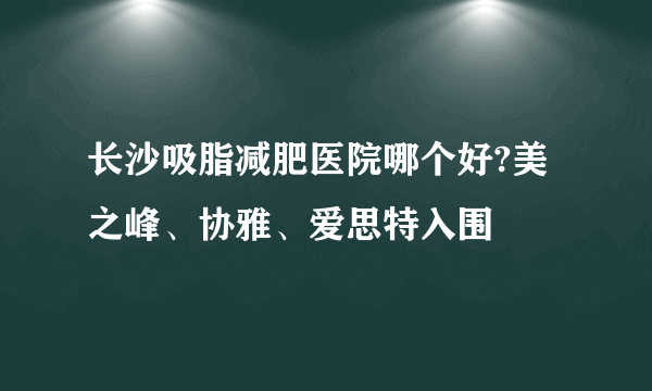 长沙吸脂减肥医院哪个好?美之峰、协雅、爱思特入围