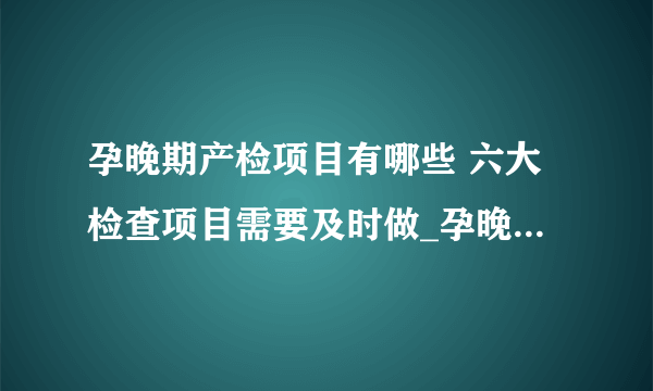 孕晚期产检项目有哪些 六大检查项目需要及时做_孕晚期六大产检项目需要及时做