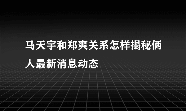 马天宇和郑爽关系怎样揭秘俩人最新消息动态