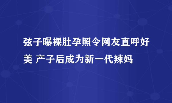 弦子曝裸肚孕照令网友直呼好美 产子后成为新一代辣妈