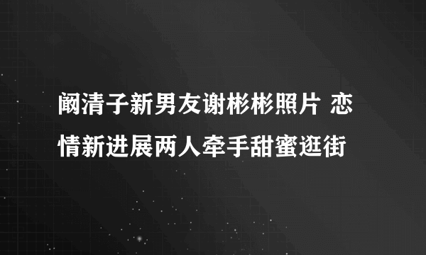 阚清子新男友谢彬彬照片 恋情新进展两人牵手甜蜜逛街