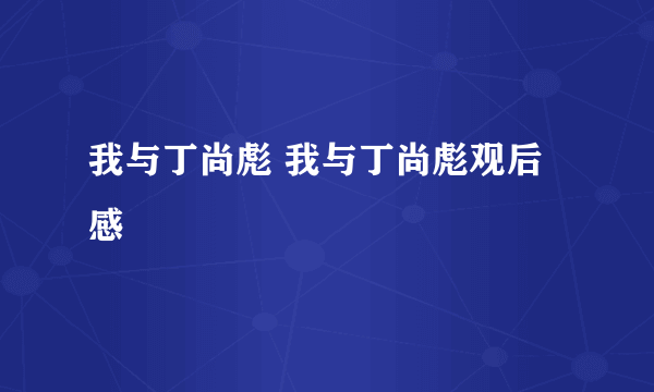 我与丁尚彪 我与丁尚彪观后感