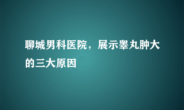 聊城男科医院，展示睾丸肿大的三大原因