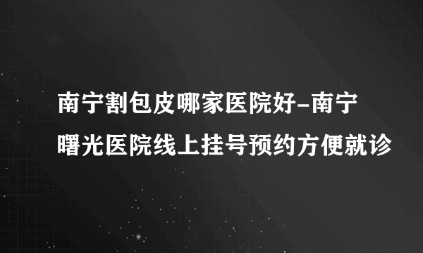 南宁割包皮哪家医院好-南宁曙光医院线上挂号预约方便就诊