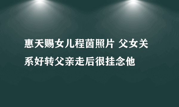 惠天赐女儿程茵照片 父女关系好转父亲走后很挂念他