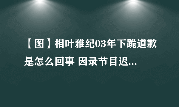 【图】相叶雅纪03年下跪道歉是怎么回事 因录节目迟到当众下跪