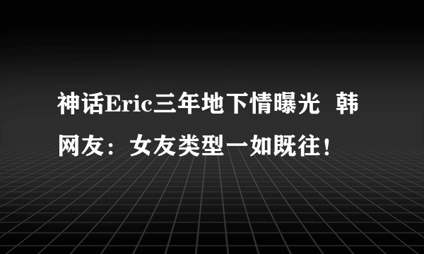 神话Eric三年地下情曝光  韩网友：女友类型一如既往！