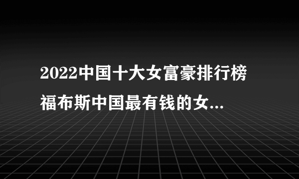 2022中国十大女富豪排行榜 福布斯中国最有钱的女富豪榜 2022中国女首富是谁