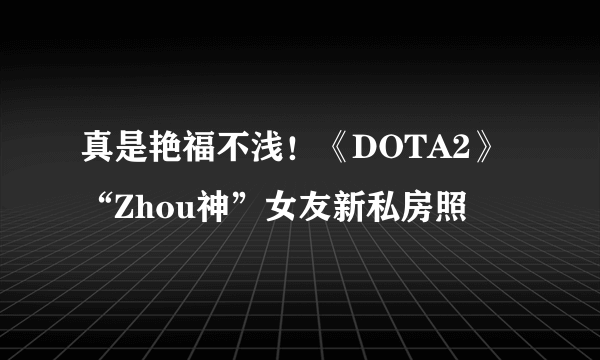 真是艳福不浅！《DOTA2》“Zhou神”女友新私房照