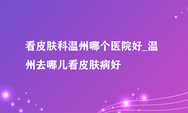 看皮肤科温州哪个医院好_温州去哪儿看皮肤病好