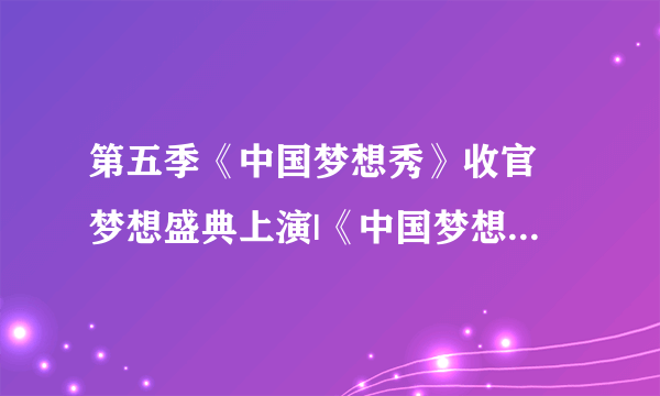 第五季《中国梦想秀》收官 梦想盛典上演|《中国梦想秀》|《中国好声音》|盛典_知性娱乐