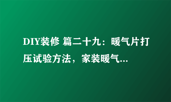 DIY装修 篇二十九：暖气片打压试验方法，家装暖气片打压试水详细说明，