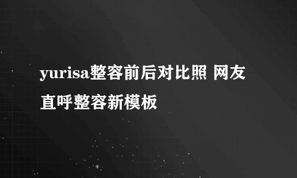 yurisa整容前后对比照 网友直呼整容新模板