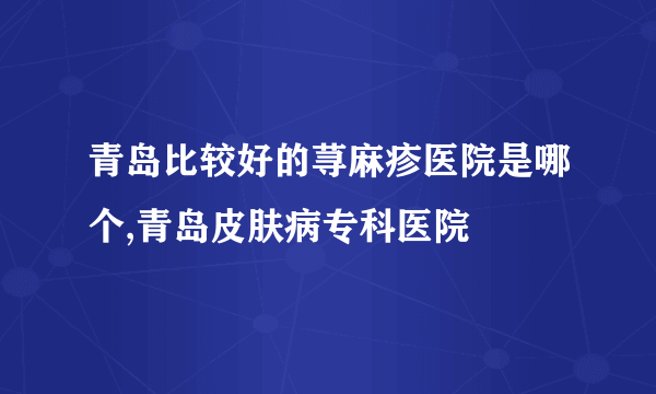 青岛比较好的荨麻疹医院是哪个,青岛皮肤病专科医院