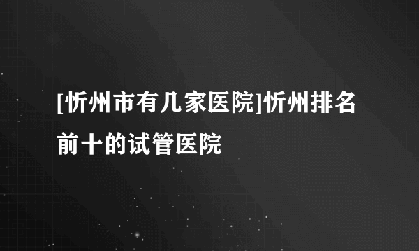 [忻州市有几家医院]忻州排名前十的试管医院