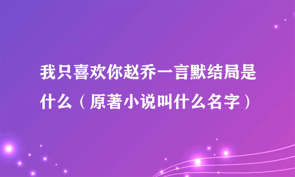 我只喜欢你赵乔一言默结局是什么（原著小说叫什么名字）