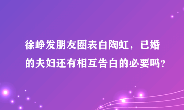 徐峥发朋友圈表白陶虹，已婚的夫妇还有相互告白的必要吗？