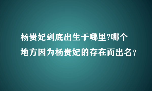 杨贵妃到底出生于哪里?哪个地方因为杨贵妃的存在而出名？