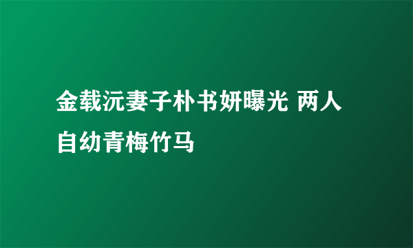 金载沅妻子朴书妍曝光 两人自幼青梅竹马