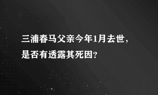 三浦春马父亲今年1月去世，是否有透露其死因？