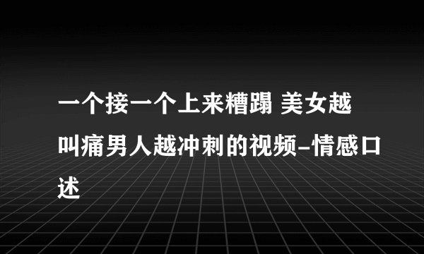 一个接一个上来糟蹋 美女越叫痛男人越冲刺的视频-情感口述