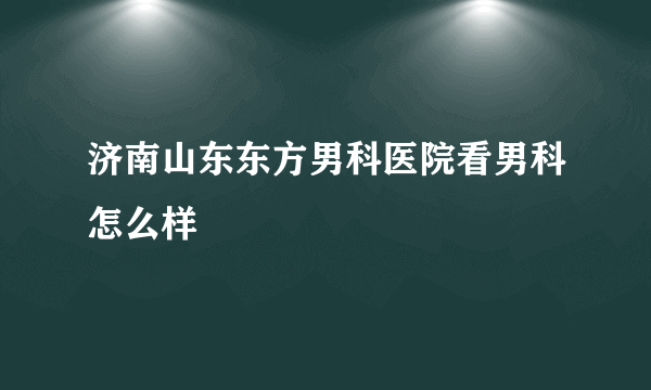 济南山东东方男科医院看男科怎么样