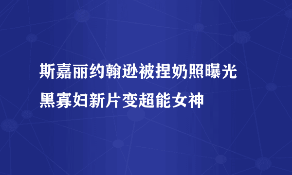 斯嘉丽约翰逊被捏奶照曝光 黑寡妇新片变超能女神