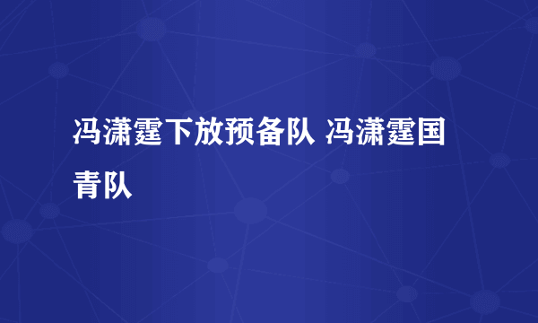 冯潇霆下放预备队 冯潇霆国青队