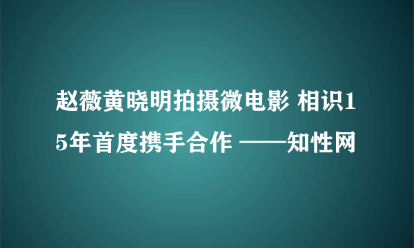 赵薇黄晓明拍摄微电影 相识15年首度携手合作 ——知性网