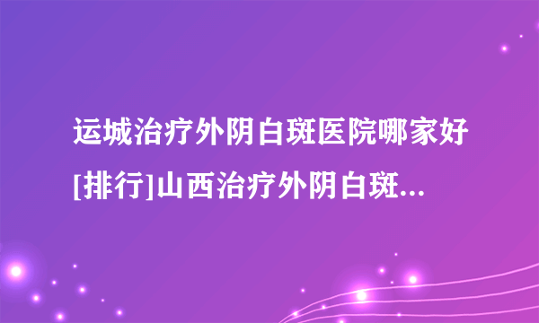 运城治疗外阴白斑医院哪家好[排行]山西治疗外阴白斑到哪个医院