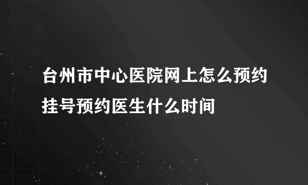 台州市中心医院网上怎么预约挂号预约医生什么时间