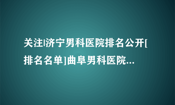 关注|济宁男科医院排名公开[排名名单]曲阜男科医院哪家好一些