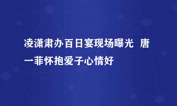 凌潇肃办百日宴现场曝光  唐一菲怀抱爱子心情好