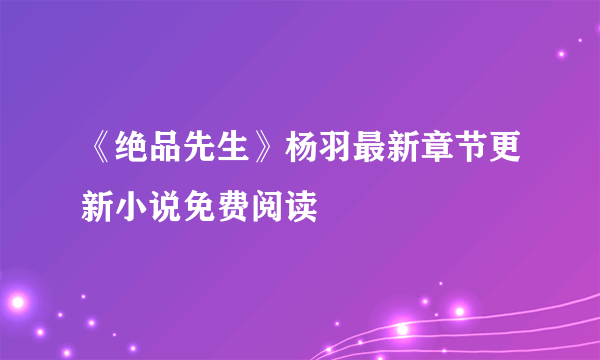 《绝品先生》杨羽最新章节更新小说免费阅读