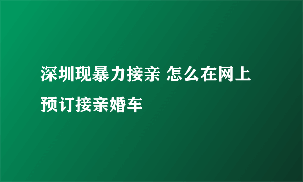 深圳现暴力接亲 怎么在网上预订接亲婚车