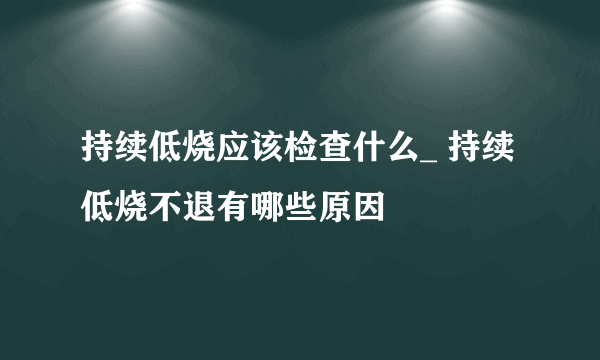 持续低烧应该检查什么_ 持续低烧不退有哪些原因