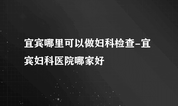 宜宾哪里可以做妇科检查-宜宾妇科医院哪家好