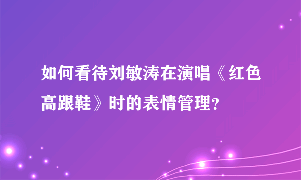 如何看待刘敏涛在演唱《红色高跟鞋》时的表情管理？