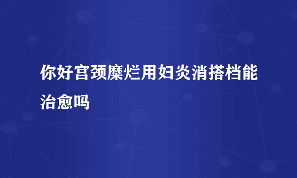 你好宫颈糜烂用妇炎消搭档能治愈吗