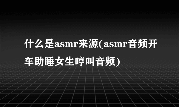 什么是asmr来源(asmr音频开车助睡女生哼叫音频)