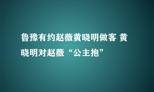 鲁豫有约赵薇黄晓明做客 黄晓明对赵薇“公主抱”