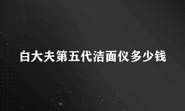 白大夫第五代洁面仪多少钱